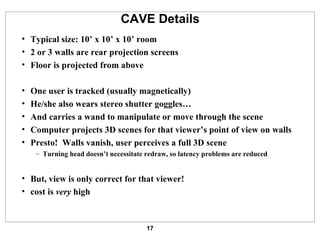 CAVE Details Typical size: 10’ x 10’ x 10’ room 2 or 3 walls are rear projection screens Floor is projected from above One user is tracked (usually magnetically) He/she also wears stereo shutter goggles… And carries a wand to manipulate or move through the scene Computer projects 3D scenes for that viewer’s point of view on walls Presto!  Walls vanish, user perceives a full 3D scene Turning head doesn’t necessitate redraw, so latency problems are reduced But, view is only correct for that viewer! cost is  very  high 