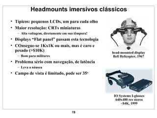 Headmounts imersivos clássicos Típicos: pequenos LCDs, um para cada olho Maior resolução: CRTs miniaturas Alta voltagem, diretamente em sua têmpora! Displays “Flat panel” passam esta tecnologia COnsegue-se 1Kx1K ou mais, mas é caro e pesado (>$10K) Bom para militares Problema sério com navegação, de latência Leva a náusea Campo de vista é limitado, pode ser 35 o IO Systems I-glasses 640x480 res stereo ~$4K, 1999 head-mounted display Bell Helicopter, 1967 