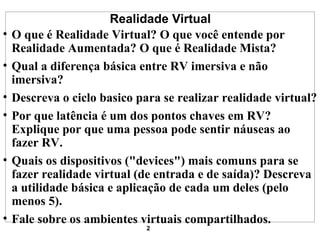 Realidade Virtual O que é Realidade Virtual? O que você entende por Realidade Aumentada? O que é Realidade Mista?  Qual a diferença básica entre RV imersiva e não imersiva?  Descreva o ciclo basico para se realizar realidade virtual?  Por que latência é um dos pontos chaves em RV? Explique por que uma pessoa pode sentir náuseas ao fazer RV.  Quais os dispositivos ("devices") mais comuns para se fazer realidade virtual (de entrada e de saída)? Descreva a utilidade básica e aplicação de cada um deles (pelo menos 5).  Fale sobre os ambientes virtuais compartilhados.  