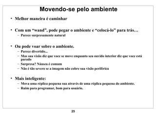Movendo-se pelo ambiente Melhor maneira é caminhar Com um “wand”, pode pegar o ambiente e “colocá-lo” para trás… Parece surpresamente natural Ou pode voar sobre o ambiente. Parece divertido... Mas sua visão diz que voce se move enquanto seu ouvido interior diz que voce está parado Surpresa? Náusea é comum Não é tão severo se a imagem não cobre sua visão periférica Mais inteligente: Mova uma réplica pequena sua através de uma réplica pequena do ambiente. Ruim para programar, bom para usuário. 