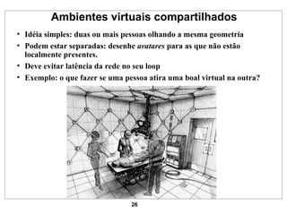 Ambientes virtuais compartilhados Idéia simples: duas ou mais pessoas olhando a mesma geometria Podem estar separadas: desenhe  avatares  para as que não estão localmente presentes. Deve evitar latência da rede no seu loop Exemplo: o que fazer se uma pessoa atira uma boal virtual na outra? 