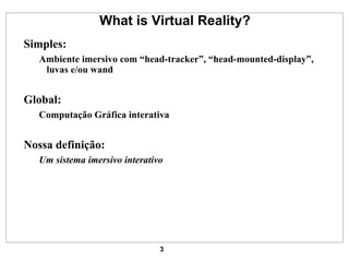 What is Virtual Reality? Simples: Ambiente imersivo com “head-tracker”, “head-mounted-display”, luvas e/ou wand Global: Computação Gráfica interativa Nossa definição: Um sistema imersivo interativo 