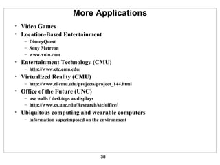 More Applications Video Games Location-Based Entertainment DisneyQuest Sony Metreon www.xulu.com Entertainment Technology (CMU) http:// www.etc.cmu.edu / Virtualized Reality (CMU) http://www.ri.cmu.edu/projects/project_144.html Office of the Future (UNC) use walls / desktops as displays http:// www.cs.unc.edu/Research/stc/office / Ubiquitous computing and wearable computers information superimposed on the environment 