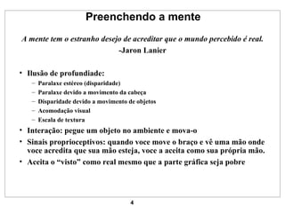 Preenchendo a mente A mente tem o estranho desejo de acreditar que o mundo percebido é real. -Jaron Lanier Ilusão de profundiade: Paralaxe estéreo (disparidade) Paralaxe devido a movimento da cabeça Disparidade devido a movimento de objetos Acomodação visual Escala de textura Interação: pegue um objeto no ambiente e mova-o Sinais proprioceptivos: quando voce move o braço e vê uma mão onde voce acredita que sua mão esteja, voce a aceita como sua própria mão. Aceita o “visto” como real mesmo que a parte gráfica seja pobre 