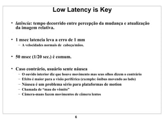 Low Latency is Key latência : tempo decorrido entre percepção da mudança e atualização da imagem relativa. 1 msec latencia leva a erro de 1 mm A velocidades normais de  cabeça/mãos. 50 msec (1/20 sec.) é comum. Caso contrário, usuário sente náusea O ouvido interior diz que houve movimento mas seus olhos dizem o contrário Efeito é maior para a visão periférica (exemplo: ônibus movendo ao lado) Náusea é um problema sério para plataformas de motion Chamada de “mau do vômito” Câmera-mans fazem movimentos de câmera lentos 