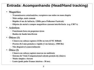 Entrada: Acompanhando (Head/Hand tracking) Magnético Transmissores estacionários, receptores nas mãos ou num chapéu Mais antigo, mais comum Rápido (4 ms de latência, 120Hz para Polhemus Fasttrak) Objetos de metal e campos magnéticos causam interferência  (e.g. CRT’s) Acústicos Funcionam bem em pequenas áreas Ruídos de fundo interferem Óticos (1) Câmera na cabeça captura LEDs no teto (UNC HiBall) Preciso (0.2 mm posição) e rápido (1 ms latency, 1500 Hz) Não disponível comercialmente Ótico (2) Câmera na cabeça captura marcas no ambiente Sistema de Visão Computacional calcula posição da câmera Muito simples e barato Lento (pode pular frames inteiros - 30 ms) 
