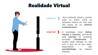 Realidade Virtual
CONTEXTO
Num ambiente virtual o usuário
pode se inserir como se
estivesse mesmo ali, mas tudo
não passa de um sistema
computacional.
A tecnologia induz efeitos
visuais e sonoros, permitindo
total imersão no ambiente
simulado virtualmente. O
usuário pode interagir ou não
com o que vê ao seu redor,
dependendo das
possibilidades do sistema
utilizado.
O QUE FAZ?
 