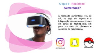 O que é Realidade
Aumentada?
A realidade aumentada (RA ou
AR, na sigla em inglês) é a
integração de elementos virtuais
em cenas do mundo real, em
geral por meio de câmeras e
sensores de movimento.
 