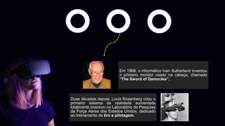Em 1968, o informático Ivan Sutherland inventou
o primeiro monitor usado na cabeça, chamado
“The Sword of Damocles”.
Duas décadas depois, Louis Rosenberg criou o
primeiro sistema de realidade aumentada
totalmente imersivo no Laboratório de Pesquisa
da Força Aérea dos Estados Unidos, dedicado
ao treinamento de tiro e pilotagem.
 