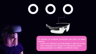 Os displays de realidade aumentada são feitos em duas
versões:
• óculos com câmeras que interceptam a visão do mundo
real e reexpõem sua versão com elementos virtuais;
• apenas projetam ou refletem o ambiente virtual.
 