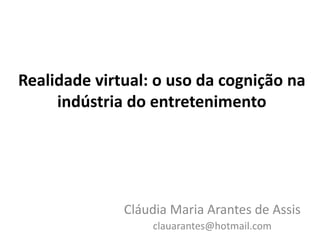 Realidade virtual: o uso da cognição na
     indústria do entretenimento




              Cláudia Maria Arantes de Assis
                  clauarantes@hotmail.com
 