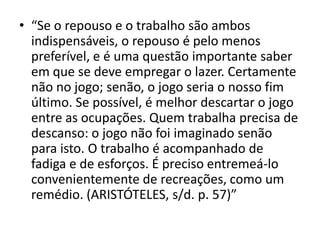 • “Se o repouso e o trabalho são ambos
  indispensáveis, o repouso é pelo menos
  preferível, e é uma questão importante saber
  em que se deve empregar o lazer. Certamente
  não no jogo; senão, o jogo seria o nosso fim
  último. Se possível, é melhor descartar o jogo
  entre as ocupações. Quem trabalha precisa de
  descanso: o jogo não foi imaginado senão
  para isto. O trabalho é acompanhado de
  fadiga e de esforços. É preciso entremeá-lo
  convenientemente de recreações, como um
  remédio. (ARISTÓTELES, s/d. p. 57)”
 