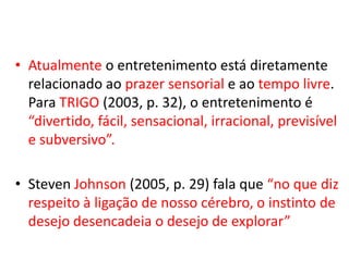 • Atualmente o entretenimento está diretamente
  relacionado ao prazer sensorial e ao tempo livre.
  Para TRIGO (2003, p. 32), o entretenimento é
  “divertido, fácil, sensacional, irracional, previsível
  e subversivo”.

• Steven Johnson (2005, p. 29) fala que “no que diz
  respeito à ligação de nosso cérebro, o instinto de
  desejo desencadeia o desejo de explorar”
 