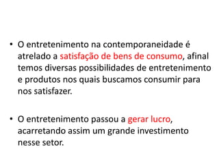 • O entretenimento na contemporaneidade é
  atrelado a satisfação de bens de consumo, afinal
  temos diversas possibilidades de entretenimento
  e produtos nos quais buscamos consumir para
  nos satisfazer.

• O entretenimento passou a gerar lucro,
  acarretando assim um grande investimento
  nesse setor.
 