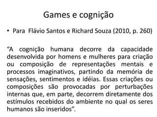 Games e cognição
• Para Flávio Santos e Richard Souza (2010, p. 260)

“A cognição humana decorre da capacidade
desenvolvida por homens e mulheres para criação
ou composição de representações mentais e
processos imaginativos, partindo da memória de
sensações, sentimentos e idéias. Essas criações ou
composições são provocadas por perturbações
internas que, em parte, decorrem diretamente dos
estímulos recebidos do ambiente no qual os seres
humanos são inseridos”.
 