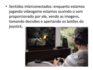 • Sentidos interconectados: enquanto estamos
  jogando videogame estamos ouvindo o som
  proporcionado por ele, vendo as imagens,
  tomando decisões e apertando os botões do
  joystick;
 