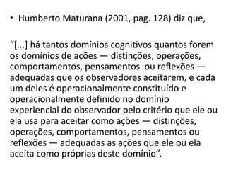 • Humberto Maturana (2001, pag. 128) diz que,

“*...+ há tantos domínios cognitivos quantos forem
os domínios de ações — distinções, operações,
comportamentos, pensamentos ou reflexões —
adequadas que os observadores aceitarem, e cada
um deles é operacionalmente constituído e
operacionalmente definido no domínio
experiencial do observador pelo critério que ele ou
ela usa para aceitar como ações — distinções,
operações, comportamentos, pensamentos ou
reflexões — adequadas as ações que ele ou ela
aceita como próprias deste domínio”.
 