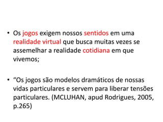 • Os jogos exigem nossos sentidos em uma
  realidade virtual que busca muitas vezes se
  assemelhar a realidade cotidiana em que
  vivemos;

• “Os jogos são modelos dramáticos de nossas
  vidas particulares e servem para liberar tensões
  particulares. (MCLUHAN, apud Rodrigues, 2005,
  p.265)
 