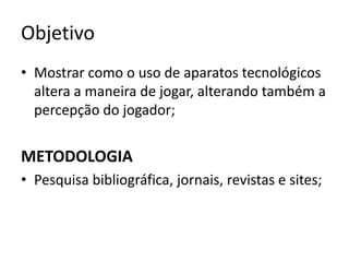 Objetivo
• Mostrar como o uso de aparatos tecnológicos
  altera a maneira de jogar, alterando também a
  percepção do jogador;


METODOLOGIA
• Pesquisa bibliográfica, jornais, revistas e sites;
 