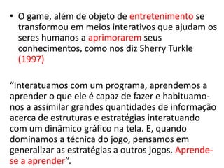 • O game, além de objeto de entretenimento se
  transformou em meios interativos que ajudam os
  seres humanos a aprimorarem seus
  conhecimentos, como nos diz Sherry Turkle
  (1997)

“Interatuamos com um programa, aprendemos a
aprender o que ele é capaz de fazer e habituamo-
nos a assimilar grandes quantidades de informação
acerca de estruturas e estratégias interatuando
com um dinâmico gráfico na tela. E, quando
dominamos a técnica do jogo, pensamos em
generalizar as estratégias a outros jogos. Aprende-
se a aprender”.
 