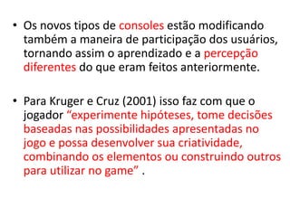 • Os novos tipos de consoles estão modificando
  também a maneira de participação dos usuários,
  tornando assim o aprendizado e a percepção
  diferentes do que eram feitos anteriormente.

• Para Kruger e Cruz (2001) isso faz com que o
  jogador “experimente hipóteses, tome decisões
  baseadas nas possibilidades apresentadas no
  jogo e possa desenvolver sua criatividade,
  combinando os elementos ou construindo outros
  para utilizar no game” .
 