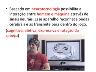• Baseado em neurotecnologia possibilita a
  interação entre homem e máquina através de
  sinais neurais. Esse aparelho reconhece ondas
  cerebrais e as transmite para dentro do jogo.
(cognitiva, afetiva, expressiva e rotação da
cabeça)
 