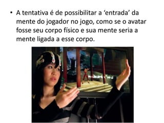 • A tentativa é de possibilitar a ‘entrada’ da
  mente do jogador no jogo, como se o avatar
  fosse seu corpo físico e sua mente seria a
  mente ligada a esse corpo.
 