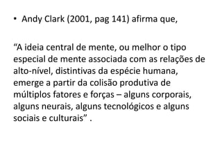 • Andy Clark (2001, pag 141) afirma que,

“A ideia central de mente, ou melhor o tipo
especial de mente associada com as relações de
alto-nível, distintivas da espécie humana,
emerge a partir da colisão produtiva de
múltiplos fatores e forças – alguns corporais,
alguns neurais, alguns tecnológicos e alguns
sociais e culturais” .
 
