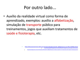 Por outro lado...
• Auxílio da realidade virtual como forma de
  aprendizado, exemplos: auxílio a alfabetização,
  simulação de transporte público para
  treinamentos, jogos que auxiliam tratamentos de
  saúde e fisioterapia, etc.


            •       http://educarparacrescer.abril.com.br/aprendizagem/ajudar-alfabetizacao-seu-filho-470463.shtml
                                                  •    http://diariodacptm.blogspot.com.br/2012/05/cptm-inaugura-novo-simulador-de-trens.html

                •        http://tecnologia.terra.com.br/noticias/0,,OI4143323-EI12882,00-Games+medicos+ajudam+em+tratamentos+de+saude+e+fisioterapia.html
 
