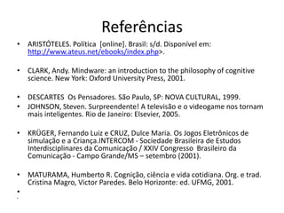 Referências
• ARISTÓTELES. Política [online]. Brasil: s/d. Disponível em:
  http://www.ateus.net/ebooks/index.php>.

• CLARK, Andy. Mindware: an introduction to the philosophy of cognitive
  science. New York: Oxford University Press, 2001.

• DESCARTES Os Pensadores. São Paulo, SP: NOVA CULTURAL, 1999.
• JOHNSON, Steven. Surpreendente! A televisão e o videogame nos tornam
  mais inteligentes. Rio de Janeiro: Elsevier, 2005.

• KRÜGER, Fernando Luiz e CRUZ, Dulce Maria. Os Jogos Eletrônicos de
  simulação e a Criança.INTERCOM - Sociedade Brasileira de Estudos
  Interdisciplinares da Comunicação / XXIV Congresso Brasileiro da
  Comunicação - Campo Grande/MS – setembro (2001).

• MATURAMA, Humberto R. Cognição, ciência e vida cotidiana. Org. e trad.
  Cristina Magro, Victor Paredes. Belo Horizonte: ed. UFMG, 2001.
•
•
 