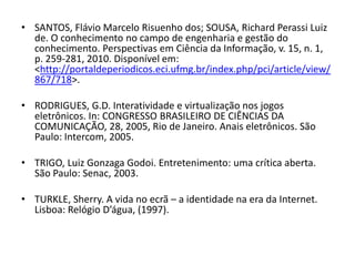 • SANTOS, Flávio Marcelo Risuenho dos; SOUSA, Richard Perassi Luiz
  de. O conhecimento no campo de engenharia e gestão do
  conhecimento. Perspectivas em Ciência da Informação, v. 15, n. 1,
  p. 259-281, 2010. Disponível em:
  <http://portaldeperiodicos.eci.ufmg.br/index.php/pci/article/view/
  867/718>.

• RODRIGUES, G.D. Interatividade e virtualização nos jogos
  eletrônicos. In: CONGRESSO BRASILEIRO DE CIÊNCIAS DA
  COMUNICAÇÃO, 28, 2005, Rio de Janeiro. Anais eletrônicos. São
  Paulo: Intercom, 2005.

• TRIGO, Luiz Gonzaga Godoi. Entretenimento: uma crítica aberta.
  São Paulo: Senac, 2003.

• TURKLE, Sherry. A vida no ecrã – a identidade na era da Internet.
  Lisboa: Relógio D’água, (1997).
 