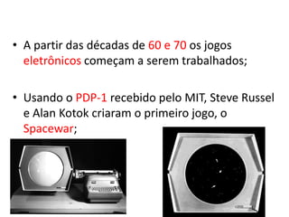 • A partir das décadas de 60 e 70 os jogos
  eletrônicos começam a serem trabalhados;

• Usando o PDP-1 recebido pelo MIT, Steve Russel
  e Alan Kotok criaram o primeiro jogo, o
  Spacewar;
 