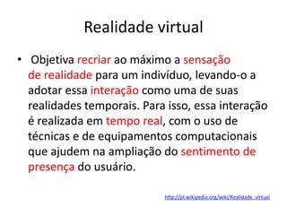 Realidade virtual
• Objetiva recriar ao máximo a sensação
  de realidade para um indivíduo, levando-o a
  adotar essa interação como uma de suas
  realidades temporais. Para isso, essa interação
  é realizada em tempo real, com o uso de
  técnicas e de equipamentos computacionais
  que ajudem na ampliação do sentimento de
  presença do usuário.

                            http://pt.wikipedia.org/wiki/Realidade_virtual
 