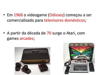 • Em 1968 o videogame (Odissey) começou a ser
  comercializado para televisores domésticos;

• A partir da década de 70 surge o Atari, com
  games arcades;
 