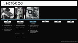 4. HISTÓRICO
1962 1965 1977 1986 19891950
SIMULADOR SENSORAMA SKETCHPAD
• Simuladores de voo
• Força Aérea dos
Estados Unidos
• Depois da Segunda
Guerra Mundial.
• Simulador Sensorama
• Cabine = filmes 3D +
experiências
multissensoriais
• Desenho de projetos
diretamente na tela
• Uso de uma caneta
ótica
• Ratifica o uso de
computadores para
auxiliar projetos
• Ivan Sutherland
Som estéreo
+
Vibrações
mecânicas
Aromas
+
Ar movimentado
por ventiladores
 