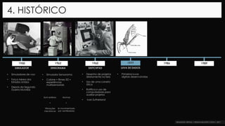 4. HISTÓRICO
1962 1965 1977 1986 19891950
SIMULADOR SENSORAMA SKETCHPAD LUVA DE DADOS
• Simuladores de voo
• Força Aérea dos
Estados Unidos
• Depois da Segunda
Guerra Mundial.
• Simulador Sensorama
• Cabine = filmes 3D +
experiências
multissensoriais
• Primeiras luvas
digitais desenvolvidas
Som estéreo
+
Vibrações
mecânicas
Aromas
+
Ar movimentado
por ventiladores
• Desenho de projetos
diretamente na tela
• Uso de uma caneta
ótica
• Ratifica o uso de
computadores para
auxiliar projetos
• Ivan Sutherland
 