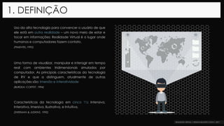 Uso da alta tecnologia para convencer o usuário de que
ele está em outra realidade – um novo meio de estar e
tocar em informações: Realidade Virtual é o lugar onde
humanos e computadores fazem contato.
(PIMENTEL,1995)
Uma forma de visualizar, manipular e interagir em tempo
real com ambientes tridimensionais simulados por
computador. As principais características da tecnologia
de RV e que a distinguem, atualmente de outras
aplicações são: Imersão e interatividade
(BURDEA; COIFFET, 1994)
Características da tecnologia em cinco ‘i’s: Intensiva,
Interativa, Imersiva, Ilustrativa, e Intuitiva.
(SHERMAN & JUDKINS, 1992)
1. DEFINIÇÃO
 