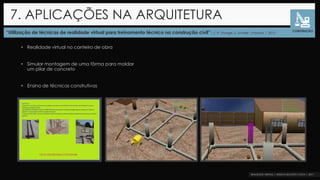 “Utilização de técnicas de realidade virtual para treinamento técnico na construção civil”| F. P. Stange, S. Scheer |Paraná | 2012
7. APLICAÇÕES NA ARQUITETURA
CONSTRUÇÃO
• Realidade virtual no canteiro de obra
• Simular montagem de uma fôrma para moldar
um pilar de concreto
• Ensino de técnicas construtivas
 