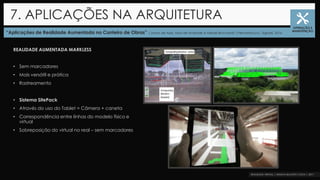 “Aplicações de Realidade Aumentada no Canteiro de Obras” |Jonas de Assis, Max de Andrade e Mikael Brochardt |Pernambuco| Sigradi, 2016
7. APLICAÇÕES NA ARQUITETURA
OPERAÇÃO E
MANUTENÇÃO
REALIDADE AUMENTADA MARKLESS
• Sem marcadores
• Mais versátil e prática
• Rastreamento
• Sistema SitePack
• Através do uso do Tablet = Câmera + caneta
• Correspondência entre linhas do modelo físico e
virtual
• Sobreposição do virtual no real – sem marcadores
 