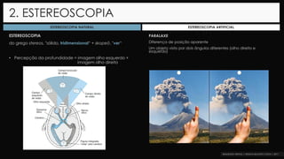 ESTEREOSCOPIA
do grego stereos, "sólido, tridimensional“ + skopeō, "ver“
• Percepção da profundidade = imagem olho esquerdo +
imagem olho direito
2. ESTEREOSCOPIA
ESTEREOSCOPIA NATURAL ESTEREOSCOPIA ARTIFICIAL
PARALAXE
Diferença de posição aparente
Um objeto visto por dois ângulos diferentes (olho direito e
esquerdo)
 