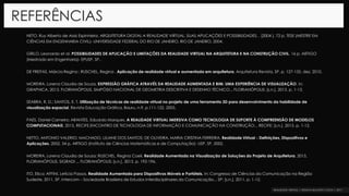 REFERÊNCIAS
NETO, Ruy Alberto de Assis Espinheira. ARQUITETURA DIGITAL A REALIDADE VIRTUAL, SUAS APLICAÇÕES E POSSIBILIDADES. . [2004 ]. 72 p. TESE (MESTRE EM
CIÊNCIAS EM ENGENHARIA CIVIL)- UNIVERSIDADE FEDERAL DO RIO DE JANEIRO, RIO DE JANEIRO, 2004.
GRILO, Leonardo et al. POSSIBILIDADES DE APLICAÇÃO E LIMITAÇÕES DA REALIDADE VIRTUAL NA ARQUITETURA E NA CONSTRUÇÃO CIVIL. 16 p. ARTIGO
(Mestrado em Engenharia)- EPUSP, SP,.
DE FREITAS, Márcia Regina ; RUSCHEL, Regina . Aplicação de realidade virtual e aumentada em arquitetura. Arquitetura Revista, SP, p. 127-135, dez. 2010.
MOREIRA, Lorena Claudia de Souza. EXPRESSÃO GRÁFICA ATRAVÉS DA REALIDADE AUMENTADA E BIM: UMA EXPERIÊNCIA DE VISUALIZAÇÃO. In:
GRAPHICA, 2013, FLORIANÓPOLIS. SIMPÓSIO NACIONAL DE GEOMETRIA DESCRITIVA E DESENHO TÉCNICO... FLORIANÓPOLIS: [s.n.], 2013. p. 1-13.
SEABRA, R. D.; SANTOS, E. T. Utilização de técnicas de realidade virtual no projeto de uma ferramenta 3D para desenvolvimento da habilidade de
visualização espacial. Revista Educação Gráfica, Bauru, n.9, p.111-122, 2005.
PAES, Daniel Carneiro; ARANTES, Eduardo Marques. A REALIDADE VIRTUAL IMERSIVA COMO TECNOLOGIA DE SUPORTE À COMPREENSÃO DE MODELOS
COMPUTACIONAIS. 2015, RECIFE.ENCONTRO DE TECNOLOGIA DE INFORMAÇÃO E COMUNICAÇÃO NA CONSTRUÇÃO... RECIFE: [s.n.], 2015. p. 1-12.
NETTO, ANTONIO VALERIO; MACHADO, LILIANE DOS SANTOS; DE OLIVEIRA, MARIA CRISTINA FERREIRA. Realidade Virtual - Definições, Dispositivos e
Aplicações. 2002. 34 p. ARTIGO (Instituto de Ciências Matemáticas e de Computação)- USP, SP, 2002.
MOREIRA, Lorena Claudia de Souza; RUSCHEL, Regina Coeli. Realidade Aumentada na Visualização de Soluções do Projeto de Arquitetura. 2015,
FLORIANÓPOLIS. SIGRADI ... FLORIANÓPOLIS: [s.n.], 2015. p. 192-196.
ITO, Elica; AFFINI, Letícia Passos. Realidade Aumentada para Dispositivos Móveis e Portáteis. In: Congresso de Ciências da Comunicação na Região
Sudeste, 2011, SP. Intercom – Sociedade Brasileira de Estudos Interdisciplinares da Comunicação... SP: [s.n.], 2011. p. 1-12.
 