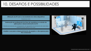 Ampliar o uso para o desenvolvimento de projeto e não apenas para
fins comerciais
10. DESAFIOS E POSSIBILIDADES
Utilização da RV sem a necessidade de vários dispositivos
Realidade mista
Dedicação de profissionais da área de arquitetura no estudo de
aplicações e desenvolvimento de RV
Estudos por pessoas de computação, eh necessário envolvimento de cada área
específica para definir novos usos
 