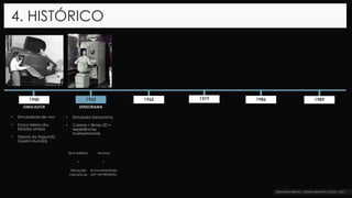 4. HISTÓRICO
1962 1965 1977 1986 19891950
SIMULADOR SENSORAMA
• Simuladores de voo
• Força Aérea dos
Estados Unidos
• Depois da Segunda
Guerra Mundial.
• Simulador Sensorama
• Cabine = filmes 3D +
experiências
multissensoriais
Som estéreo
+
Vibrações
mecânicas
Aromas
+
Ar movimentado
por ventiladores
 