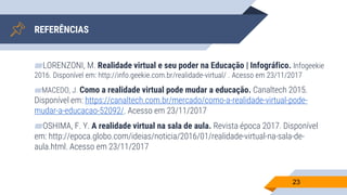 ▰LORENZONI, M. Realidade virtual e seu poder na Educação | Infográfico. Infogeekie
2016. Disponível em: http://info.geekie.com.br/realidade-virtual/ . Acesso em 23/11/2017
▰MACEDO, J. Como a realidade virtual pode mudar a educação. Canaltech 2015.
Disponível em: https://canaltech.com.br/mercado/como-a-realidade-virtual-pode-
mudar-a-educacao-52092/. Acesso em 23/11/2017
▰OSHIMA, F. Y. A realidade virtual na sala de aula. Revista época 2017. Disponível
em: http://epoca.globo.com/ideias/noticia/2016/01/realidade-virtual-na-sala-de-
aula.html. Acesso em 23/11/2017
23
REFERÊNCIAS
 