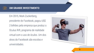 UM GRANDE INVESTIMENTO
Em 2015, Mark Zuckerberg,
presidente do Facebook, pagou US$
2 bilhões pela empresa que produz o
Oculus Rift, programa de realidade
virtual com o uso de óculos. Um dos
alvos do Facebook são escolas e
universidades.
9
 