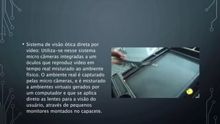 • Sistema de visão ótica direta por
vídeo: Utiliza-se nesse sistema
micro câmeras integradas a um
óculos que reproduz vídeo em
tempo real misturado ao ambiente
físico. O ambiente real é capturado
pelas micro câmeras, e é misturado
a ambientes virtuais gerados por
um computador e que se aplica
direto as lentes para a visão do
usuário, através de pequenos
monitores montados no capacete.
 