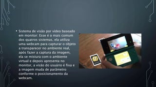 • Sistema de visão por vídeo baseado
em monitor: Esse é o mais comum
dos quatros sistemas, ela utiliza
uma webcam para capturar o objeto
a transparecer no ambiente real,
após fazer a captura da imagem,
ela se mistura com o ambiente
virtual e depois apresenta no
monitor, a visão do usuário é fixa e
a imagem muda de parâmetro
conforme o posicionamento da
webcam.
 