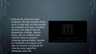 • Sistema de visão ótica por
projeção: Ele tem contato direto
com a visão real, só com auxílio
de projeção sem que o usuário
precise usar algum tipo de
dispositivo consigo. Apesar
disso, ele é o sistema mais
restrito entre os quatros
sistemas apresentados, devido
as condições do espaço real,
que se resume a projeção em
cima de uma superfície
adequada para ele.
 