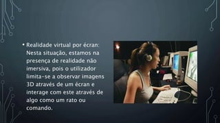 • Realidade virtual por écran:
Nesta situação, estamos na
presença de realidade não
imersiva, pois o utilizador
limita-se a observar imagens
3D através de um écran e
interage com este através de
algo como um rato ou
comando.
 