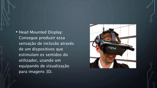 • Head Mounted Display:
Consegue produzir essa
sensação de inclusão através
de um dispositivos que
estimulam os sentidos do
utilizador, usando um
equipando de visualização
para imagens 3D.
 